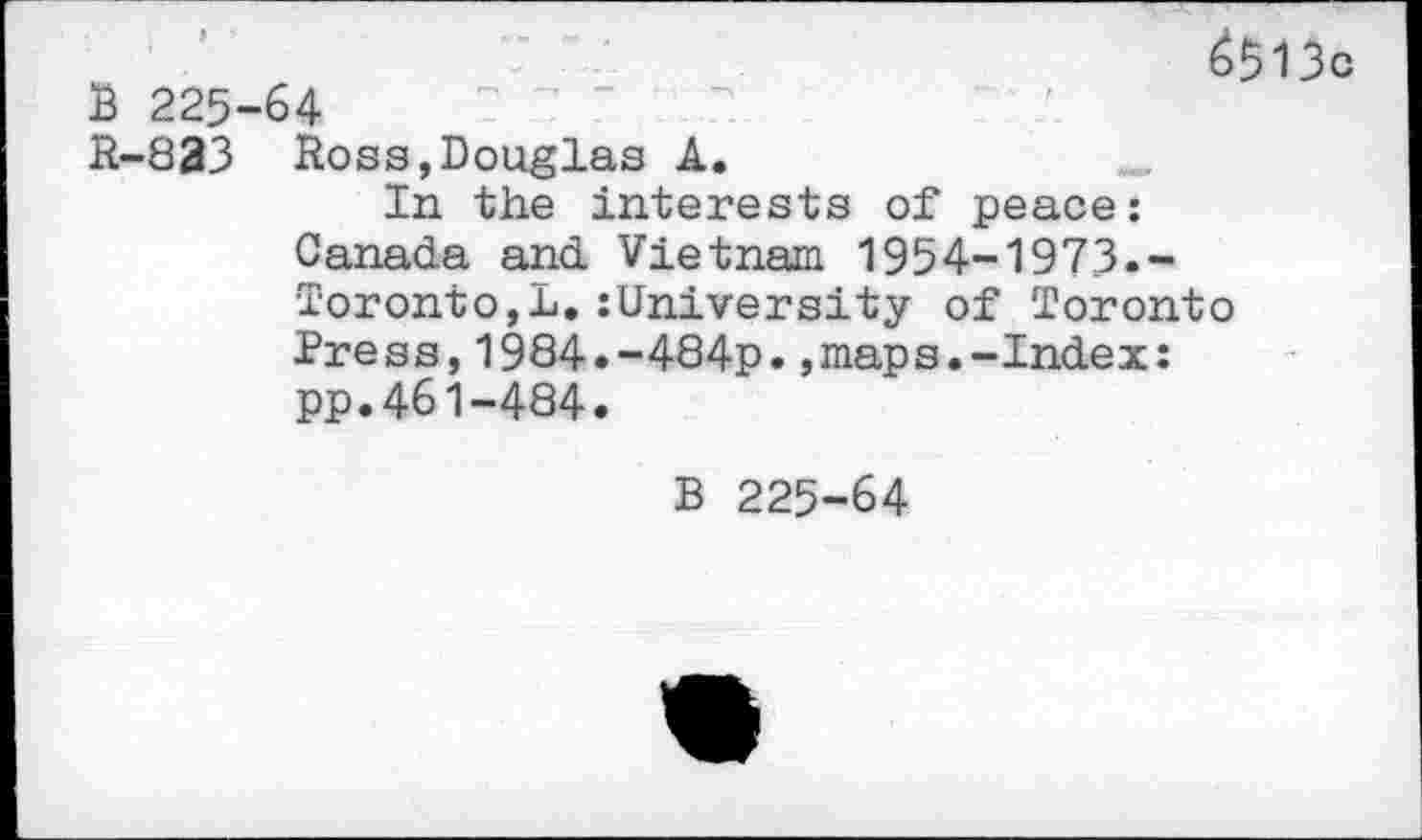 ﻿3 225
R-833
é$13c 64
Ross,Douglas A.
In the interests of peace: Canada and Vietnam 1954-1973.-Toronto,!.:University of Toronto Press,1984.-484p.,maps.-Index: pp.461-484.
B 225-64